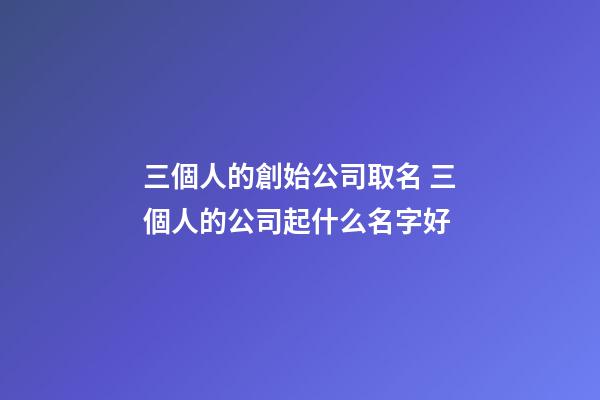 三個人的創始公司取名 三個人的公司起什么名字好-第1張-公司起名-玄機派
